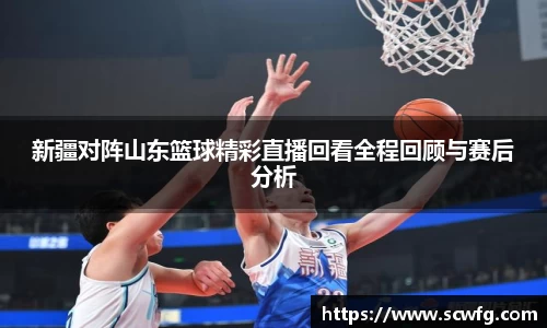 新疆对阵山东篮球精彩直播回看全程回顾与赛后分析
